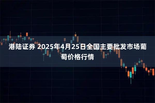 港陆证券 2025年4月25日全国主要批发市场葡萄价格行情