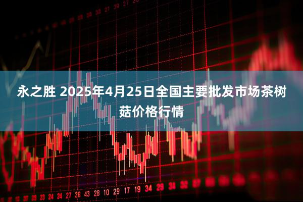永之胜 2025年4月25日全国主要批发市场茶树菇价格行情