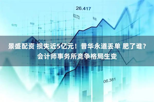 景盛配资 损失近5亿元！普华永道丢单 肥了谁？会计师事务所竞争格局生变