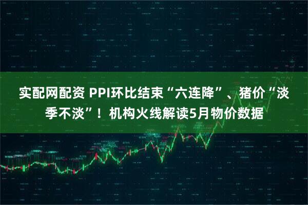 实配网配资 PPI环比结束“六连降”、猪价“淡季不淡”！机构火线解读5月物价数据