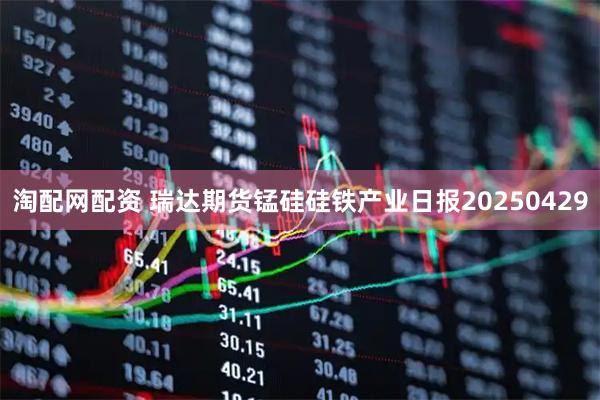 淘配网配资 瑞达期货锰硅硅铁产业日报20250429
