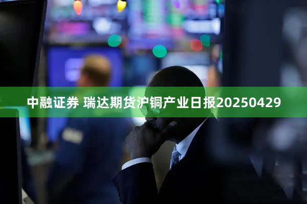 中融证券 瑞达期货沪铜产业日报20250429