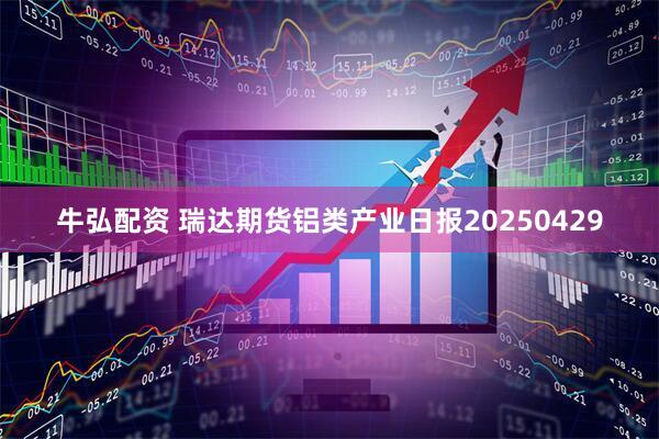 牛弘配资 瑞达期货铝类产业日报20250429