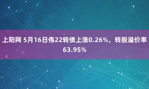 上阳网 5月16日伟22转债上涨0.26%，转股溢价率63.95%
