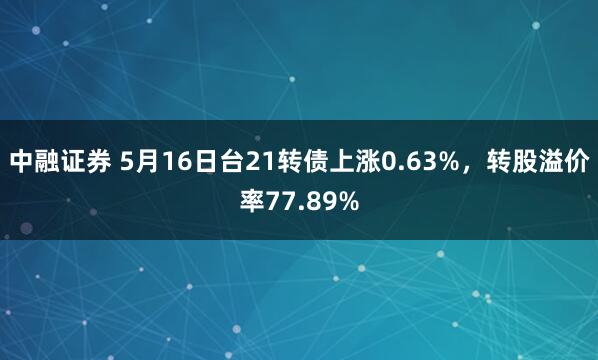中融证券 5月16日台21转债上涨0.63%，转股溢价率77.89%