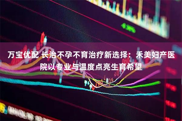 万宝优配 长治不孕不育治疗新选择：禾美妇产医院以专业与温度点亮生育希望