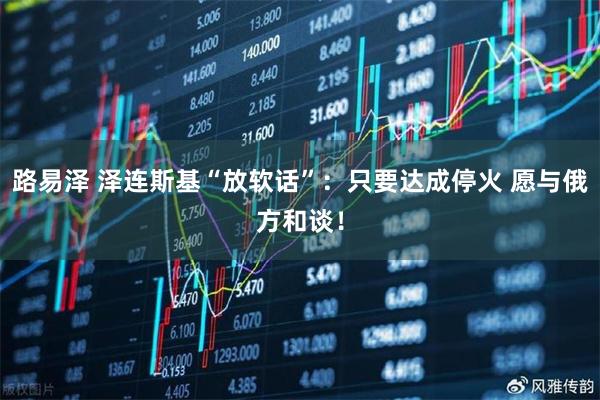 路易泽 泽连斯基“放软话”：只要达成停火 愿与俄方和谈！