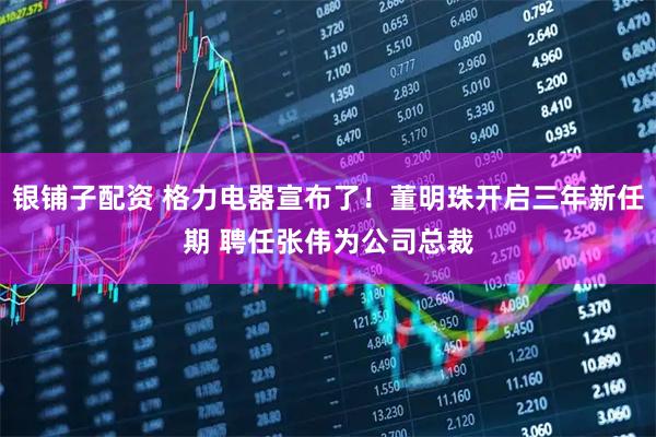 银铺子配资 格力电器宣布了！董明珠开启三年新任期 聘任张伟为公司总裁