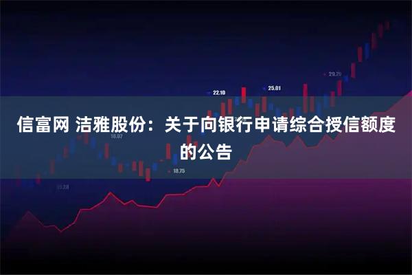 信富网 洁雅股份：关于向银行申请综合授信额度的公告