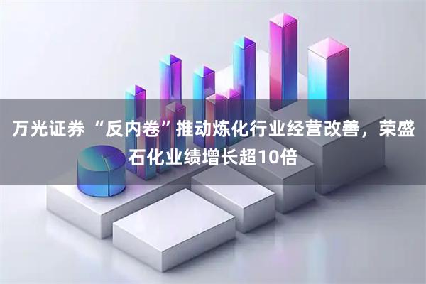万光证券 “反内卷”推动炼化行业经营改善，荣盛石化业绩增长超10倍