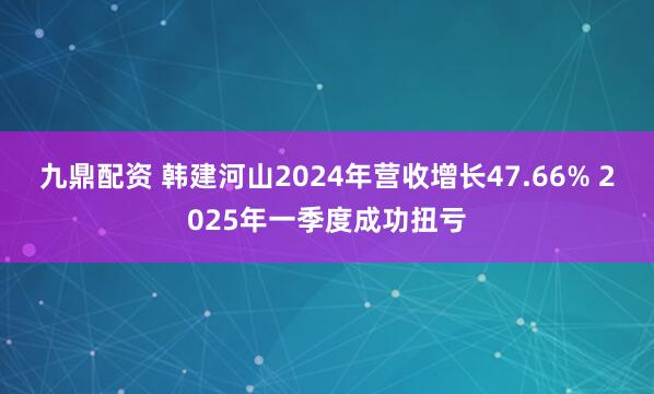 九鼎配资 韩建河山2024年营收增长47.66% 2025年一季度成功扭亏