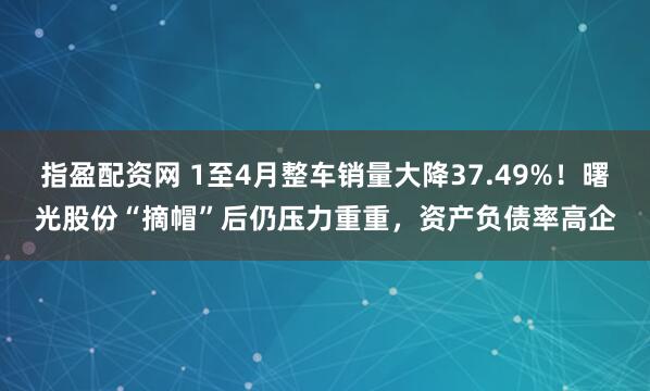 指盈配资网 1至4月整车销量大降37.49%！曙光股份“摘帽”后仍压力重重，资产负债率高企