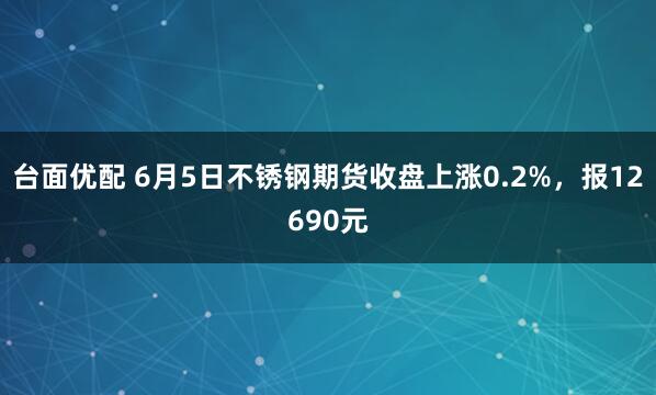 台面优配 6月5日不锈钢期货收盘上涨0.2%，报12690元