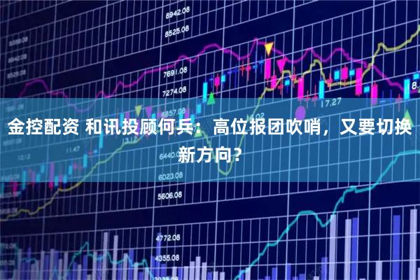 金控配资 和讯投顾何兵：高位报团吹哨，又要切换新方向？