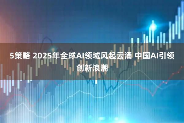 5策略 2025年全球AI领域风起云涌 中国AI引领创新浪潮