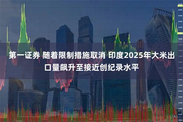 第一证券 随着限制措施取消 印度2025年大米出口量飙升至接近创纪录水平
