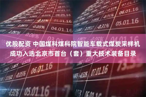 优股配资 中国煤科煤科院智能车载式煤炭采样机成功入选北京市首台（套）重大技术装备目录