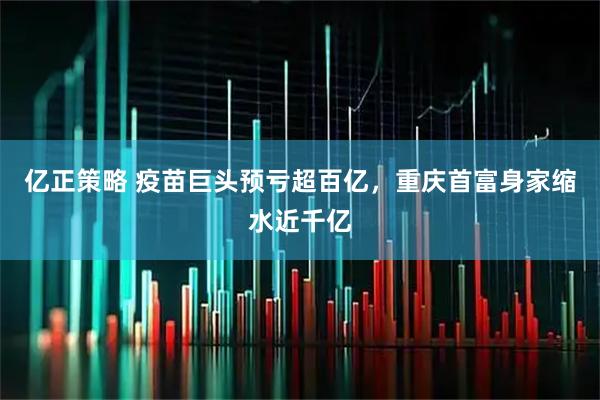 亿正策略 疫苗巨头预亏超百亿，重庆首富身家缩水近千亿