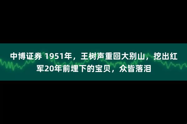 中博证券 1951年，王树声重回大别山，挖出红军20年前埋下的宝贝，众皆落泪
