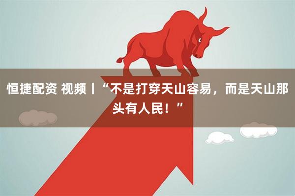 恒捷配资 视频丨“不是打穿天山容易，而是天山那头有人民！”