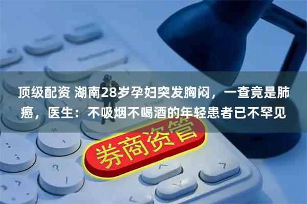 顶级配资 湖南28岁孕妇突发胸闷，一查竟是肺癌，医生：不吸烟不喝酒的年轻患者已不罕见