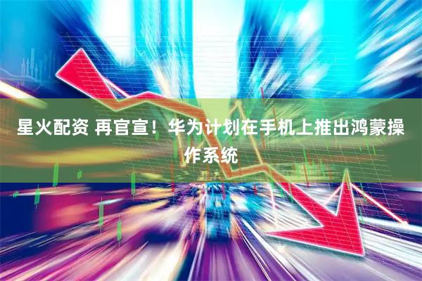 星火配资 再官宣！华为计划在手机上推出鸿蒙操作系统
