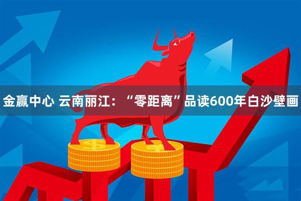 金赢中心 云南丽江：“零距离”品读600年白沙壁画