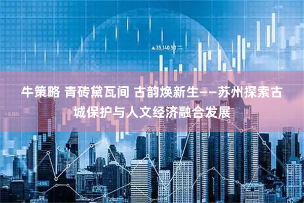 牛策略 青砖黛瓦间 古韵焕新生——苏州探索古城保护与人文经济融合发展