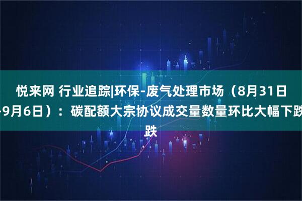 悦来网 行业追踪|环保-废气处理市场（8月31日-9月6日）：碳配额大宗协议成交量数量环比大幅下跌