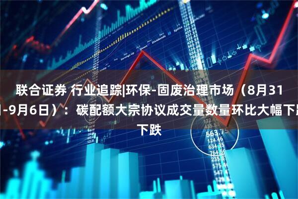 联合证券 行业追踪|环保-固废治理市场（8月31日-9月6日）：碳配额大宗协议成交量数量环比大幅下跌